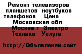 Ремонт телевизоров, планшетов, ноутбуков, телефонов. › Цена ­ 500 - Московская обл., Москва г. Электро-Техника » Услуги   